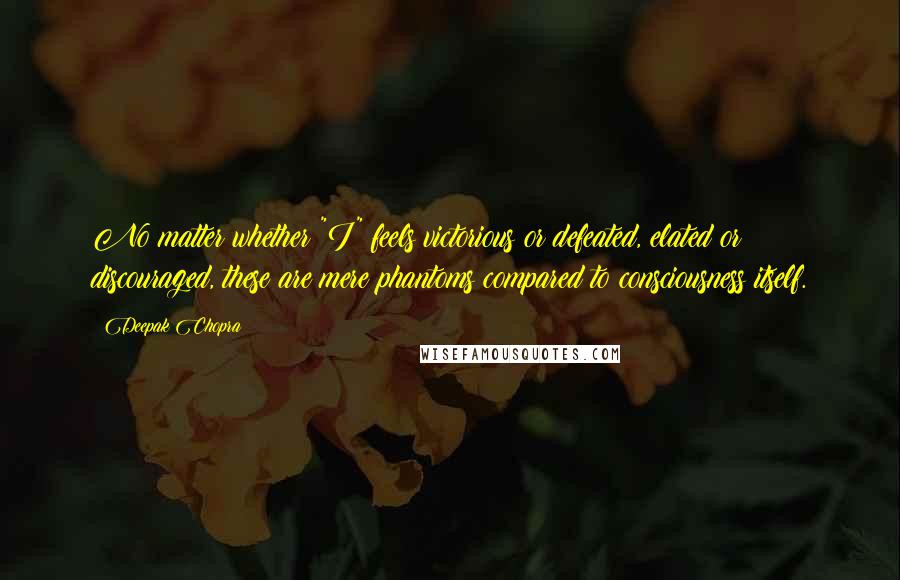 Deepak Chopra Quotes: No matter whether "I" feels victorious or defeated, elated or discouraged, these are mere phantoms compared to consciousness itself.