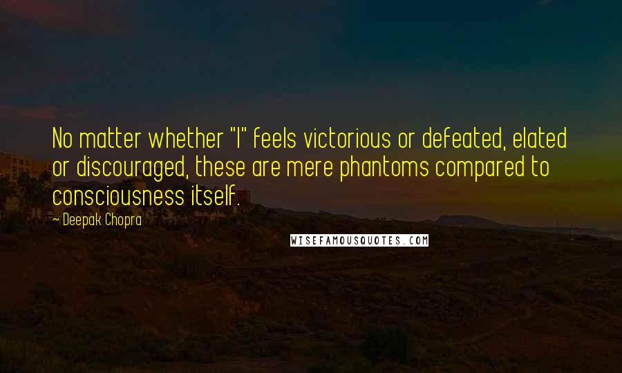 Deepak Chopra Quotes: No matter whether "I" feels victorious or defeated, elated or discouraged, these are mere phantoms compared to consciousness itself.