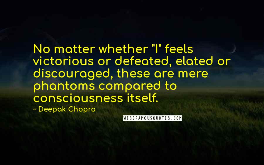 Deepak Chopra Quotes: No matter whether "I" feels victorious or defeated, elated or discouraged, these are mere phantoms compared to consciousness itself.