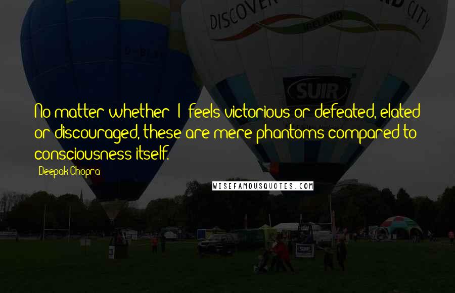 Deepak Chopra Quotes: No matter whether "I" feels victorious or defeated, elated or discouraged, these are mere phantoms compared to consciousness itself.