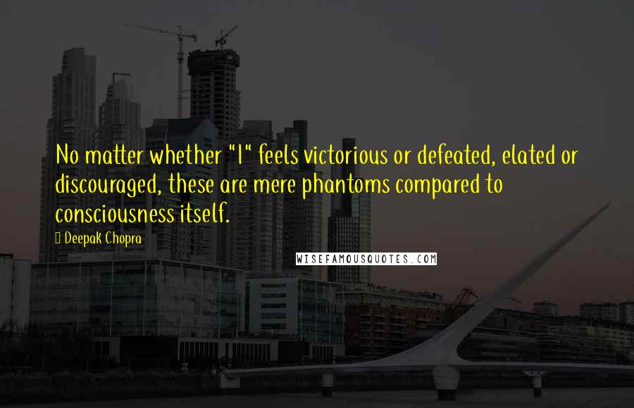 Deepak Chopra Quotes: No matter whether "I" feels victorious or defeated, elated or discouraged, these are mere phantoms compared to consciousness itself.