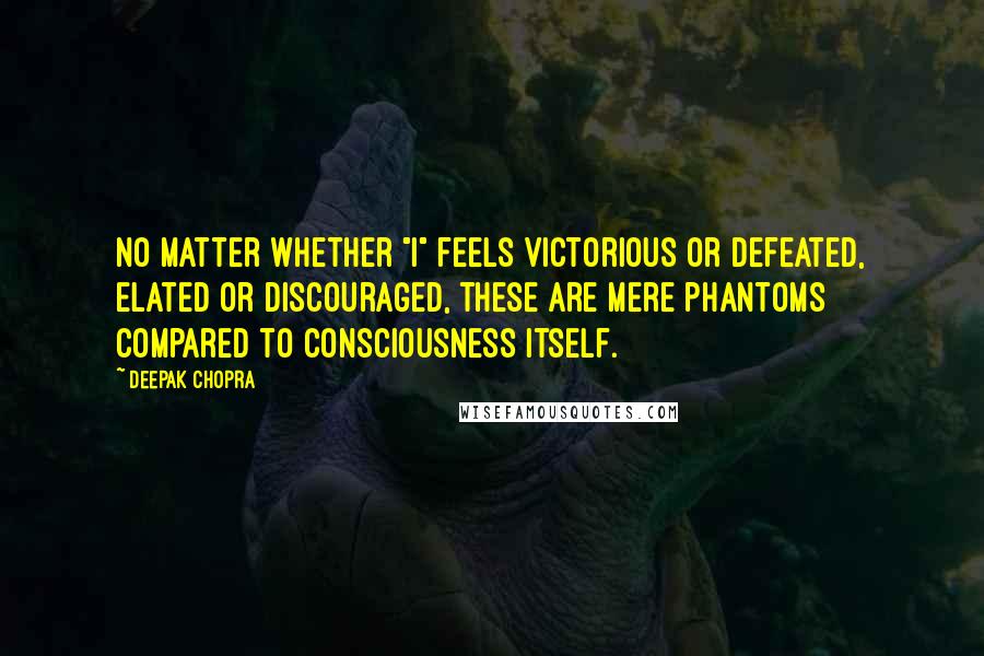 Deepak Chopra Quotes: No matter whether "I" feels victorious or defeated, elated or discouraged, these are mere phantoms compared to consciousness itself.