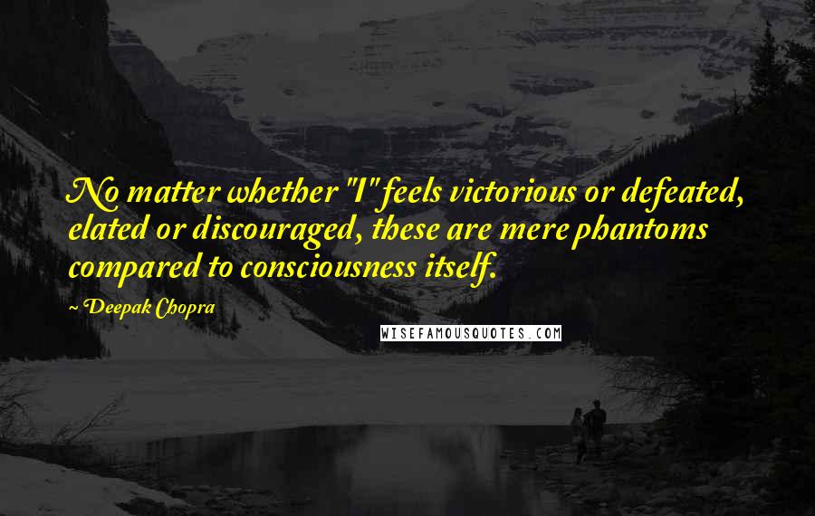 Deepak Chopra Quotes: No matter whether "I" feels victorious or defeated, elated or discouraged, these are mere phantoms compared to consciousness itself.