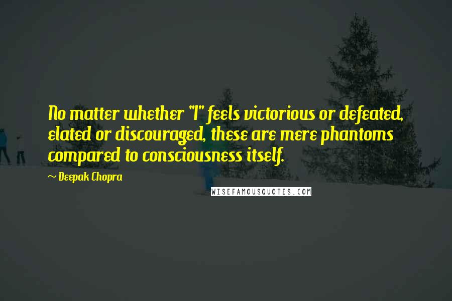 Deepak Chopra Quotes: No matter whether "I" feels victorious or defeated, elated or discouraged, these are mere phantoms compared to consciousness itself.