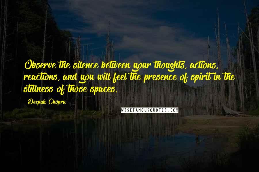 Deepak Chopra Quotes: Observe the silence between your thoughts, actions, reactions, and you will feel the presence of spirit in the stillness of those spaces.