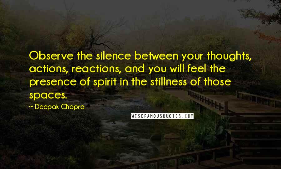 Deepak Chopra Quotes: Observe the silence between your thoughts, actions, reactions, and you will feel the presence of spirit in the stillness of those spaces.