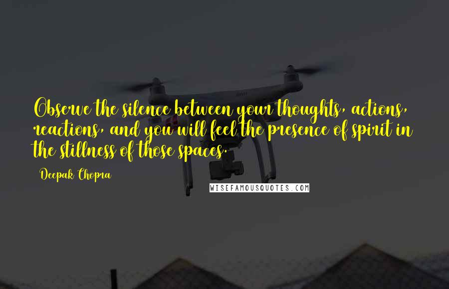 Deepak Chopra Quotes: Observe the silence between your thoughts, actions, reactions, and you will feel the presence of spirit in the stillness of those spaces.