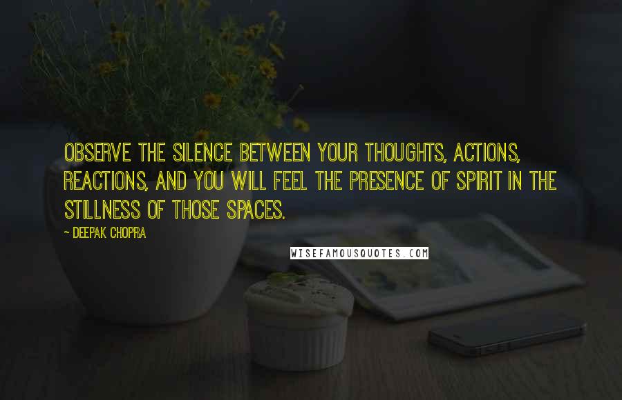 Deepak Chopra Quotes: Observe the silence between your thoughts, actions, reactions, and you will feel the presence of spirit in the stillness of those spaces.