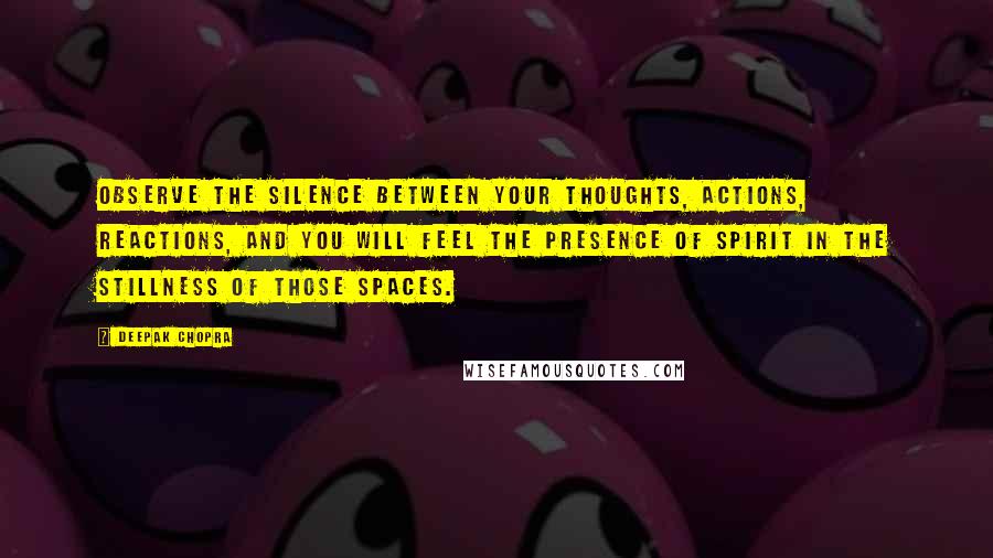 Deepak Chopra Quotes: Observe the silence between your thoughts, actions, reactions, and you will feel the presence of spirit in the stillness of those spaces.