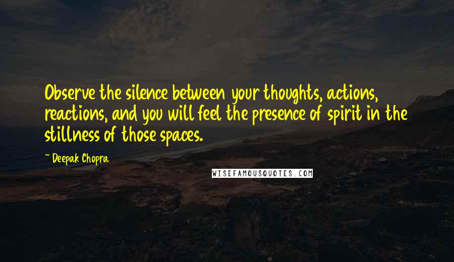 Deepak Chopra Quotes: Observe the silence between your thoughts, actions, reactions, and you will feel the presence of spirit in the stillness of those spaces.