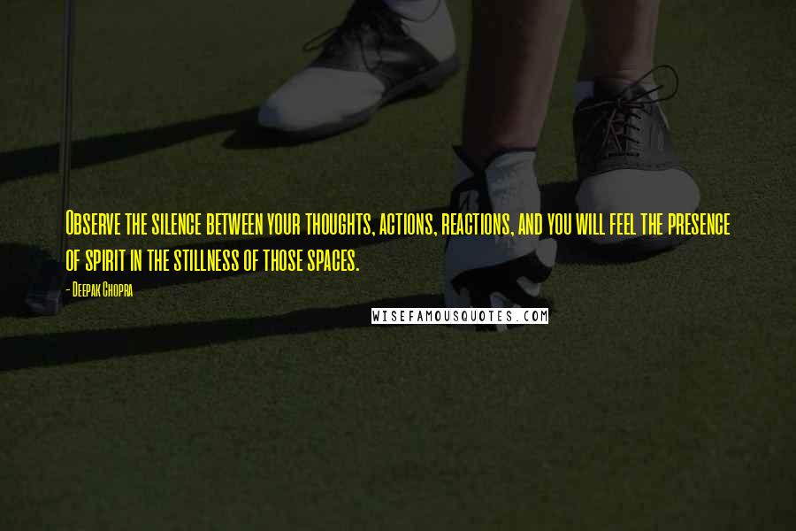 Deepak Chopra Quotes: Observe the silence between your thoughts, actions, reactions, and you will feel the presence of spirit in the stillness of those spaces.