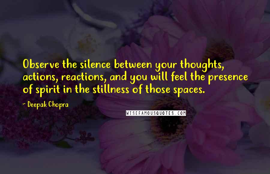 Deepak Chopra Quotes: Observe the silence between your thoughts, actions, reactions, and you will feel the presence of spirit in the stillness of those spaces.