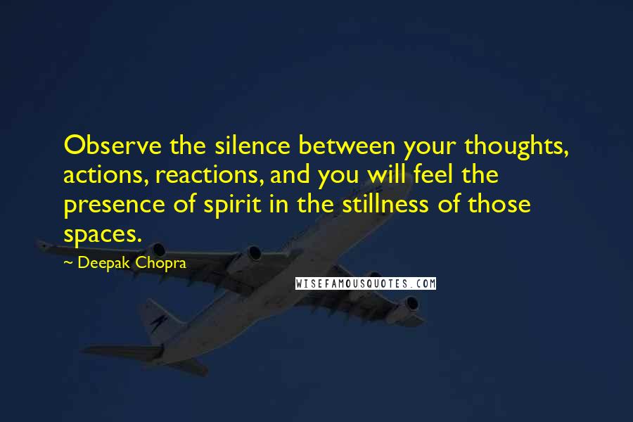 Deepak Chopra Quotes: Observe the silence between your thoughts, actions, reactions, and you will feel the presence of spirit in the stillness of those spaces.