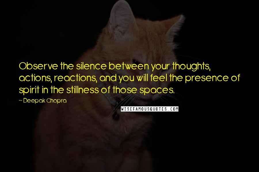 Deepak Chopra Quotes: Observe the silence between your thoughts, actions, reactions, and you will feel the presence of spirit in the stillness of those spaces.