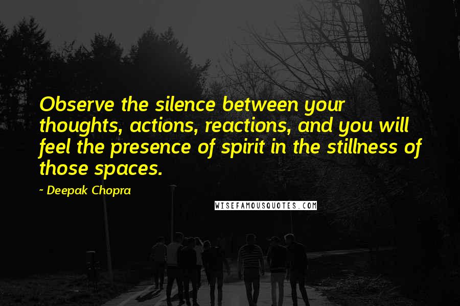 Deepak Chopra Quotes: Observe the silence between your thoughts, actions, reactions, and you will feel the presence of spirit in the stillness of those spaces.