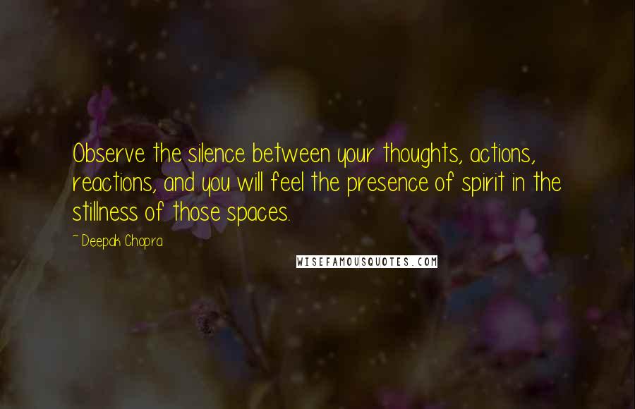 Deepak Chopra Quotes: Observe the silence between your thoughts, actions, reactions, and you will feel the presence of spirit in the stillness of those spaces.