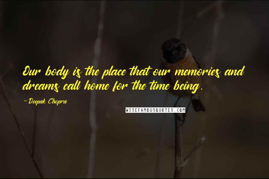 Deepak Chopra Quotes: Our body is the place that our memories and dreams call home for the time being.