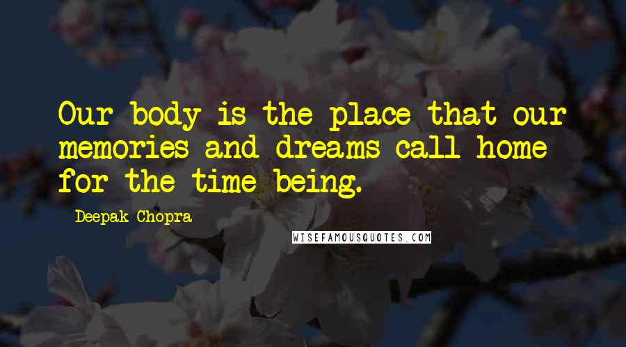 Deepak Chopra Quotes: Our body is the place that our memories and dreams call home for the time being.