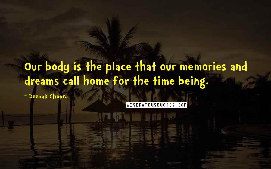 Deepak Chopra Quotes: Our body is the place that our memories and dreams call home for the time being.