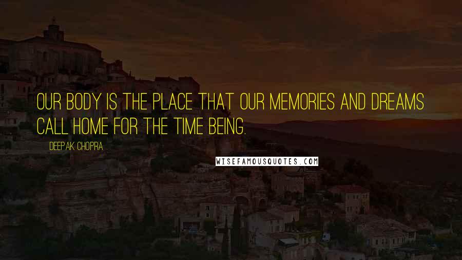 Deepak Chopra Quotes: Our body is the place that our memories and dreams call home for the time being.