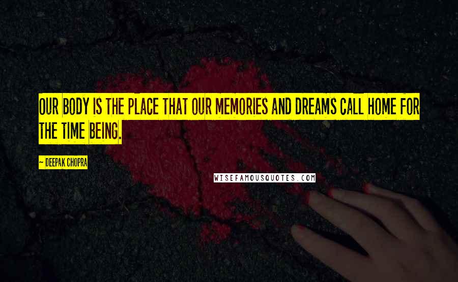 Deepak Chopra Quotes: Our body is the place that our memories and dreams call home for the time being.