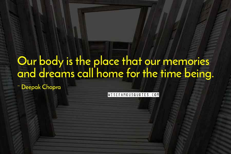 Deepak Chopra Quotes: Our body is the place that our memories and dreams call home for the time being.