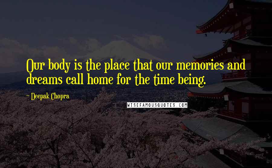 Deepak Chopra Quotes: Our body is the place that our memories and dreams call home for the time being.