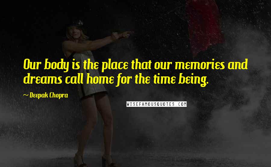 Deepak Chopra Quotes: Our body is the place that our memories and dreams call home for the time being.