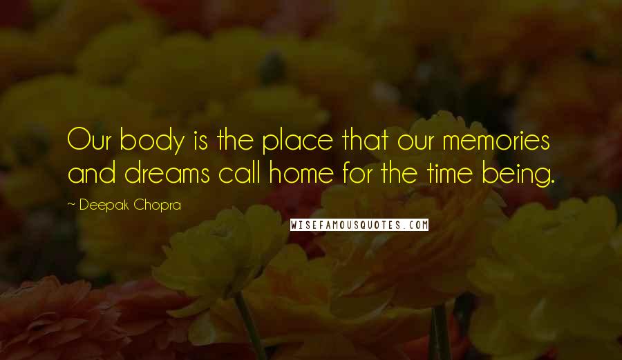 Deepak Chopra Quotes: Our body is the place that our memories and dreams call home for the time being.