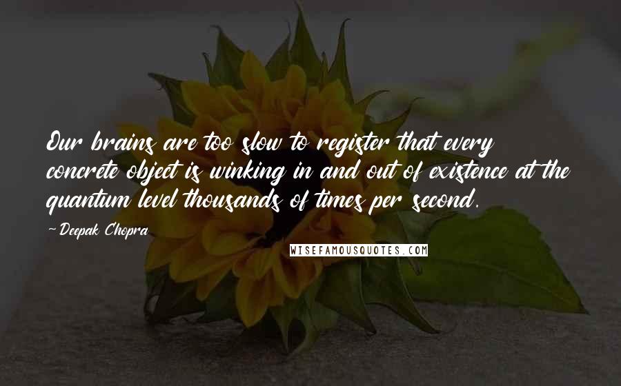 Deepak Chopra Quotes: Our brains are too slow to register that every concrete object is winking in and out of existence at the quantum level thousands of times per second.