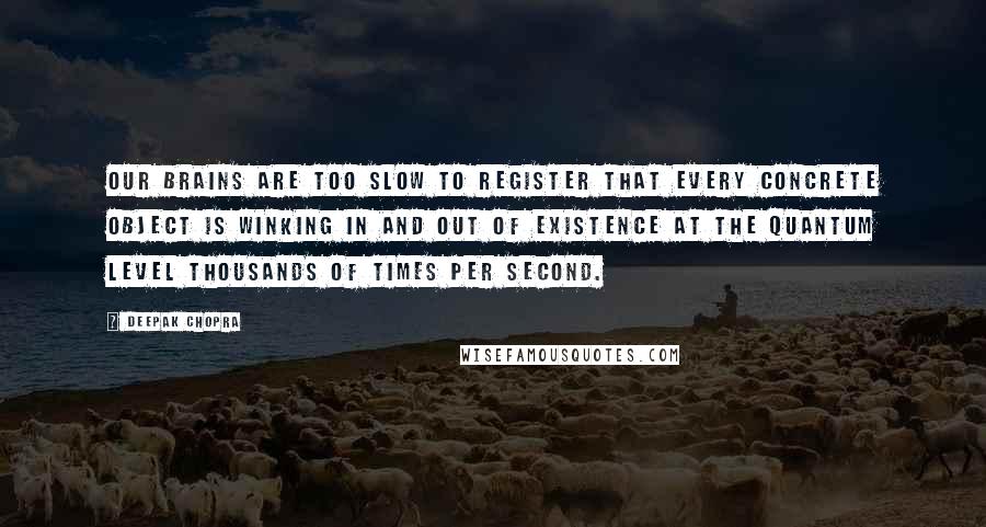 Deepak Chopra Quotes: Our brains are too slow to register that every concrete object is winking in and out of existence at the quantum level thousands of times per second.