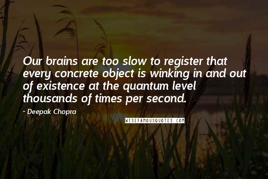 Deepak Chopra Quotes: Our brains are too slow to register that every concrete object is winking in and out of existence at the quantum level thousands of times per second.