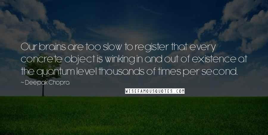 Deepak Chopra Quotes: Our brains are too slow to register that every concrete object is winking in and out of existence at the quantum level thousands of times per second.
