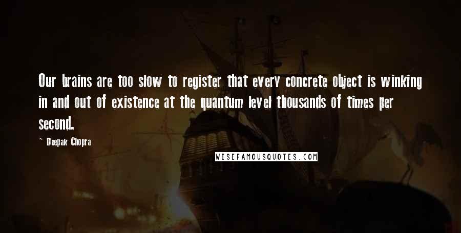 Deepak Chopra Quotes: Our brains are too slow to register that every concrete object is winking in and out of existence at the quantum level thousands of times per second.