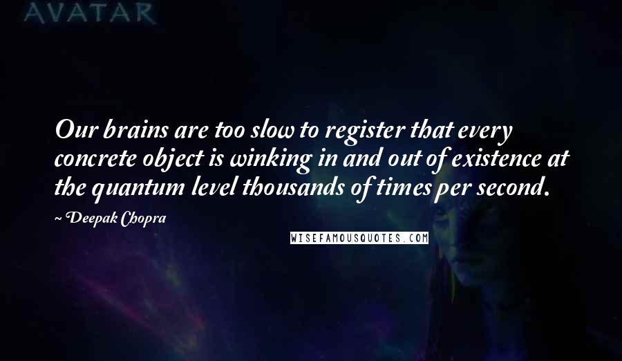 Deepak Chopra Quotes: Our brains are too slow to register that every concrete object is winking in and out of existence at the quantum level thousands of times per second.