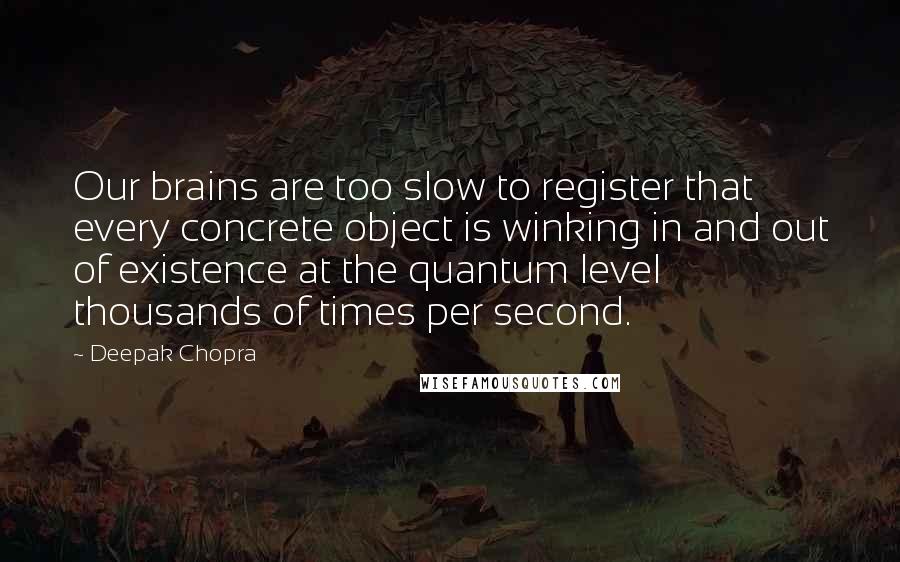 Deepak Chopra Quotes: Our brains are too slow to register that every concrete object is winking in and out of existence at the quantum level thousands of times per second.