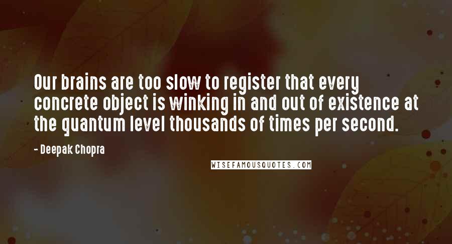 Deepak Chopra Quotes: Our brains are too slow to register that every concrete object is winking in and out of existence at the quantum level thousands of times per second.