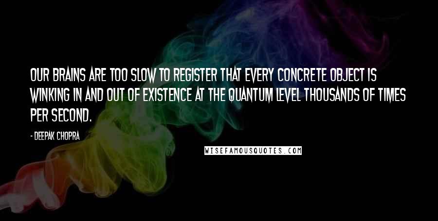 Deepak Chopra Quotes: Our brains are too slow to register that every concrete object is winking in and out of existence at the quantum level thousands of times per second.