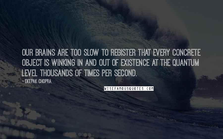Deepak Chopra Quotes: Our brains are too slow to register that every concrete object is winking in and out of existence at the quantum level thousands of times per second.