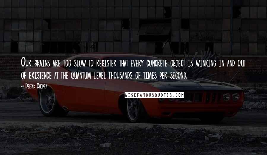 Deepak Chopra Quotes: Our brains are too slow to register that every concrete object is winking in and out of existence at the quantum level thousands of times per second.