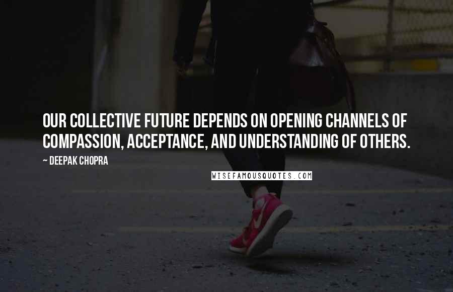 Deepak Chopra Quotes: Our collective future depends on opening channels of compassion, acceptance, and understanding of others.