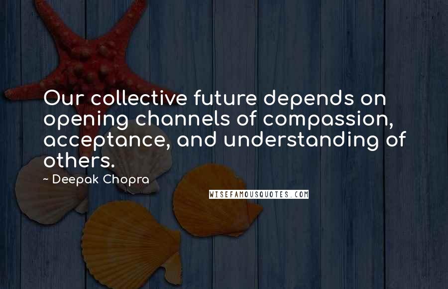 Deepak Chopra Quotes: Our collective future depends on opening channels of compassion, acceptance, and understanding of others.