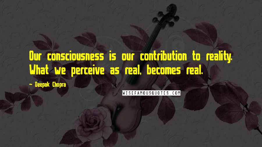 Deepak Chopra Quotes: Our consciousness is our contribution to reality. What we perceive as real, becomes real.