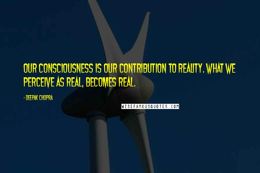 Deepak Chopra Quotes: Our consciousness is our contribution to reality. What we perceive as real, becomes real.