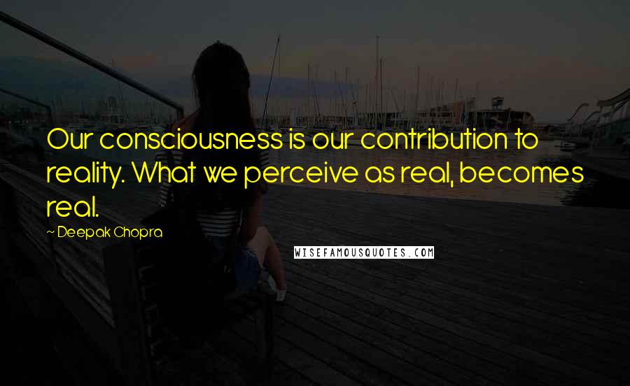 Deepak Chopra Quotes: Our consciousness is our contribution to reality. What we perceive as real, becomes real.