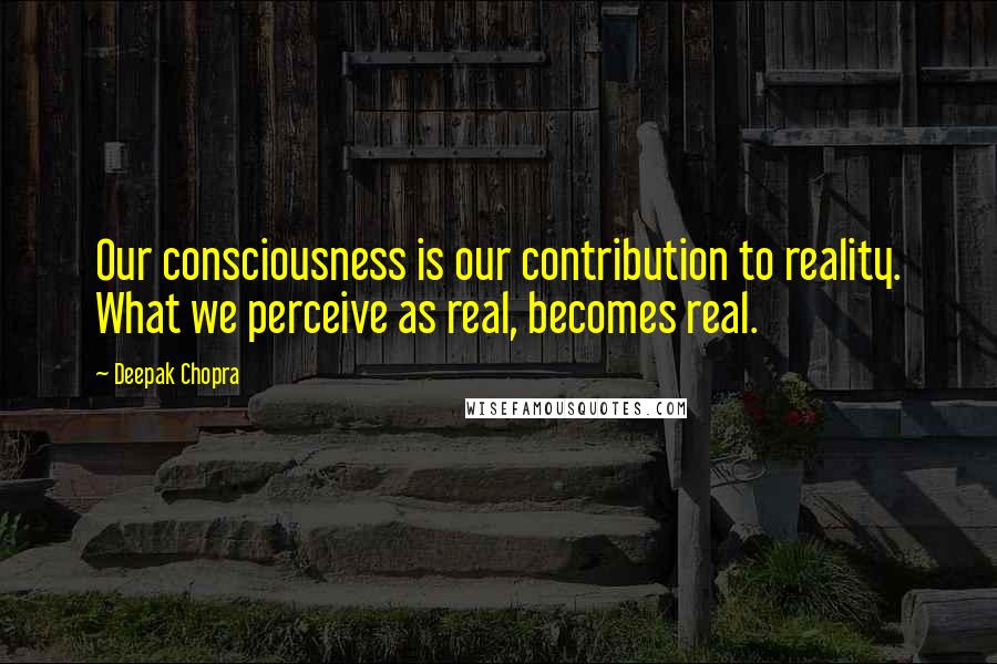 Deepak Chopra Quotes: Our consciousness is our contribution to reality. What we perceive as real, becomes real.