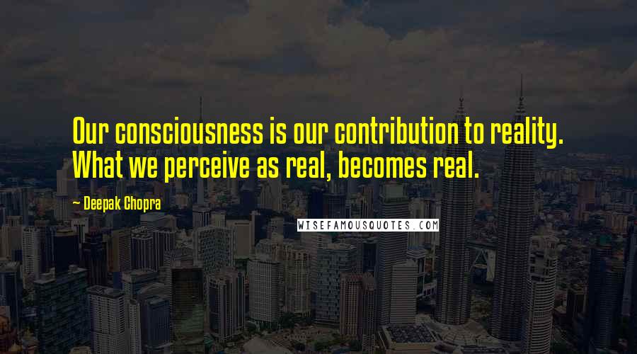 Deepak Chopra Quotes: Our consciousness is our contribution to reality. What we perceive as real, becomes real.