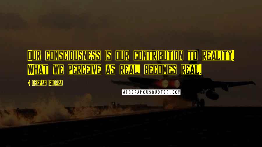 Deepak Chopra Quotes: Our consciousness is our contribution to reality. What we perceive as real, becomes real.