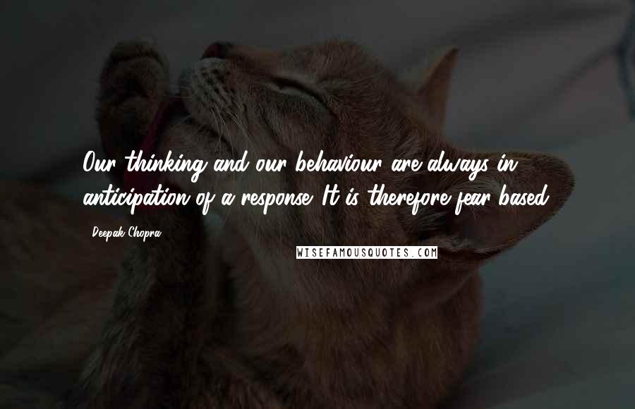 Deepak Chopra Quotes: Our thinking and our behaviour are always in anticipation of a response. It is therefore fear-based.