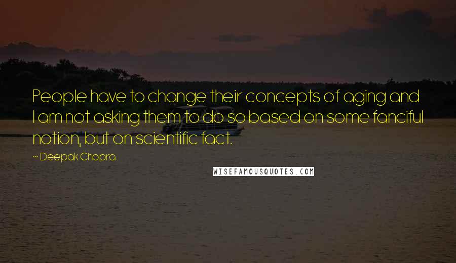 Deepak Chopra Quotes: People have to change their concepts of aging and I am not asking them to do so based on some fanciful notion, but on scientific fact.